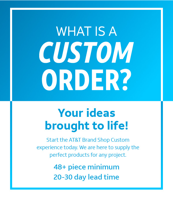 What is a custom order? Your ideas brought to life! Start the AT&T Brand Shop custom experience today. We are here to supply the perfect products for any project. 48+ piece minimum, 20-30 day lead time.
